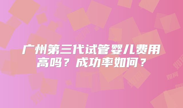 广州第三代试管婴儿费用高吗?成功率如何?