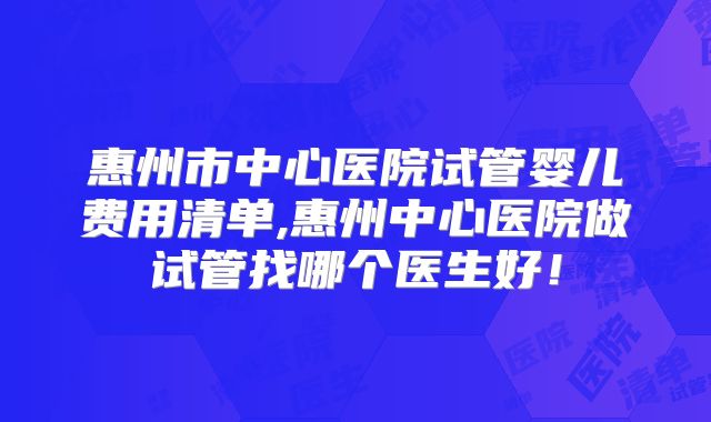 惠州市中心医院试管婴儿费用清单,惠州中心医院做试管找哪个医生好!