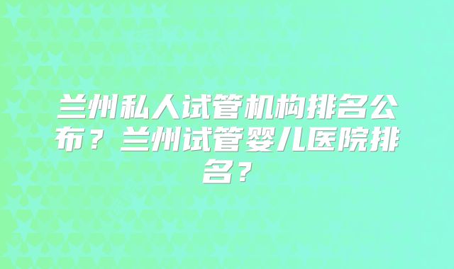 兰州私人试管机构排名公布?兰州试管婴儿医院排名?