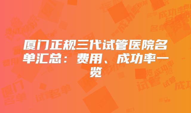 厦门正规三代试管医院名单汇总：费用、成功率一览