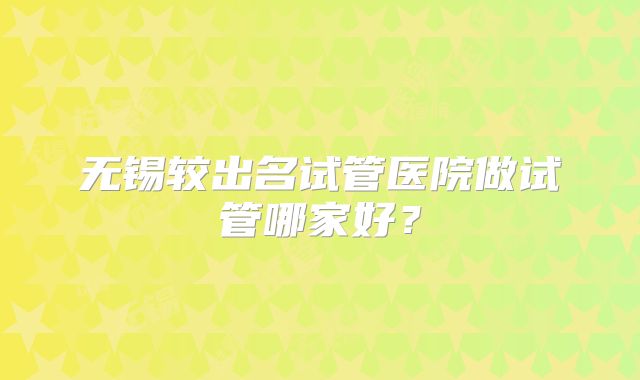 无锡较出名试管医院做试管哪家好？