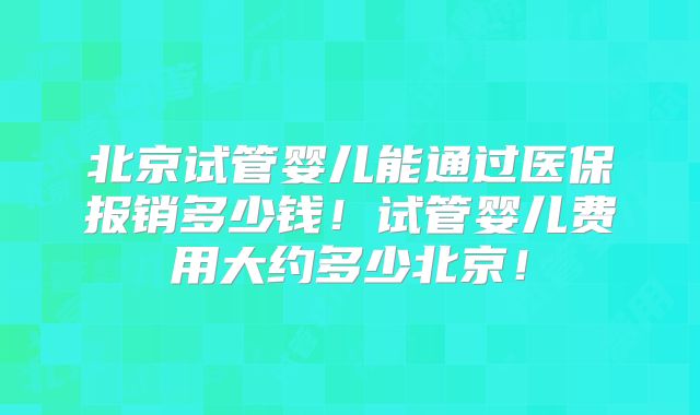 北京试管婴儿能通过医保报销多少钱！试管婴儿费用大约多少北京！