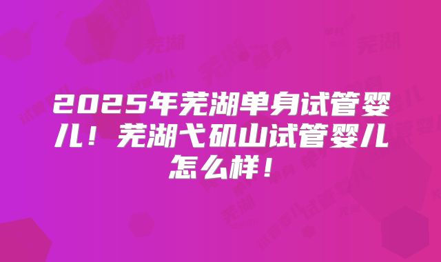 2025年芜湖单身试管婴儿！芜湖弋矶山试管婴儿怎么样！