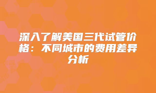 深入了解美国三代试管价格:不同城市的费用差异分析