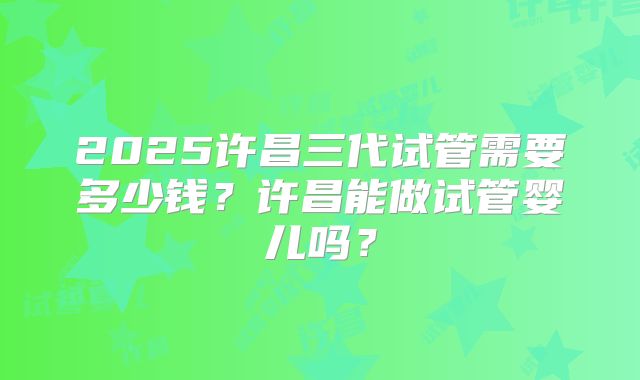 2025许昌三代试管需要多少钱？许昌能做试管婴儿吗？