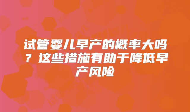 试管婴儿早产的概率大吗？这些措施有助于降低早产风险