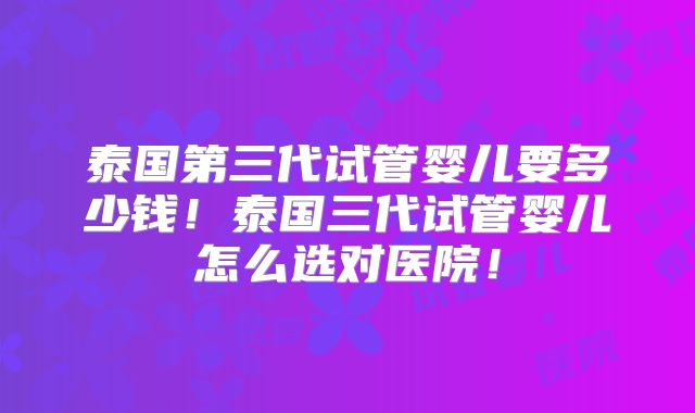 泰国第三代试管婴儿要多少钱！泰国三代试管婴儿怎么选对医院！