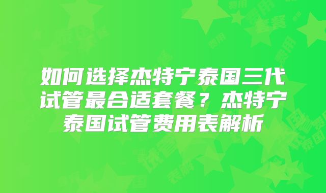 如何选择杰特宁泰国三代试管最合适套餐？杰特宁泰国试管费用表解析