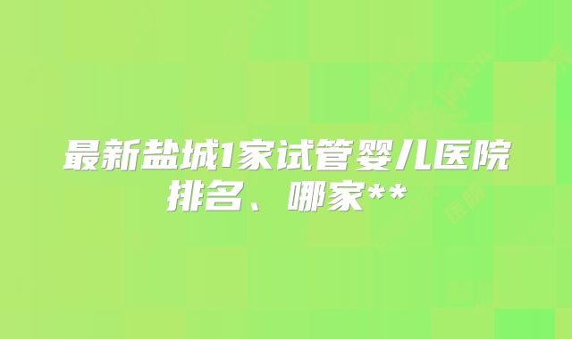 最新盐城1家试管婴儿医院排名、哪家**