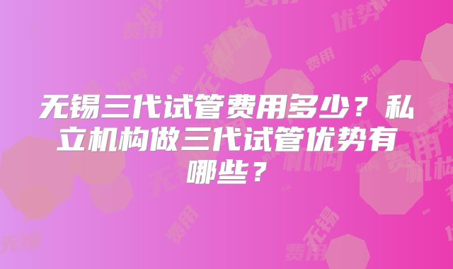 无锡三代试管费用多少?私立机构做三代试管优势有哪些?