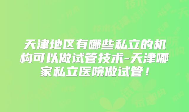 天津地区有哪些私立的机构可以做试管技术-天津哪家私立医院做试管！
