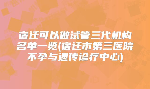 宿迁可以做试管三代机构名单一览(宿迁市第三医院不孕与遗传诊疗中心)