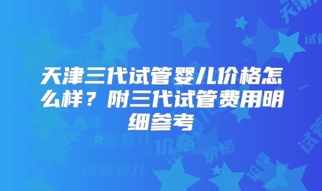 天津三代试管婴儿价格怎么样?附三代试管费用明细参考