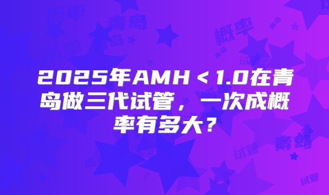 2025年AMH＜1.0在青岛做三代试管，一次成概率有多大？