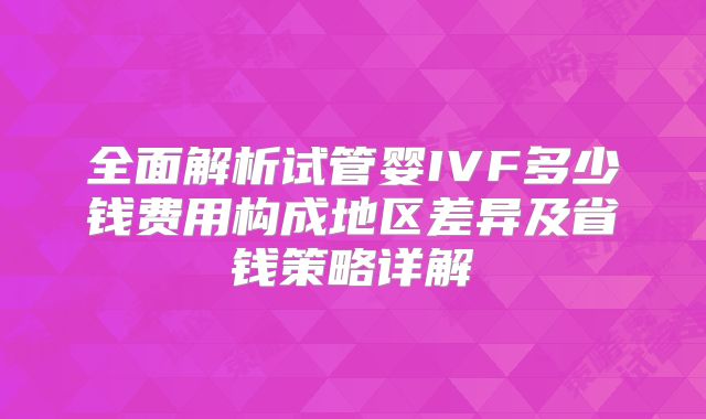 全面解析试管婴IVF多少钱费用构成地区差异及省钱策略详解