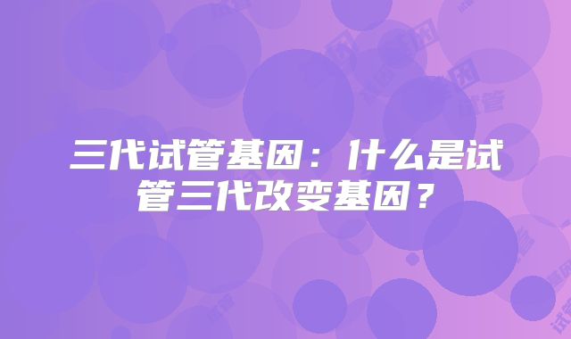 三代试管基因：什么是试管三代改变基因？