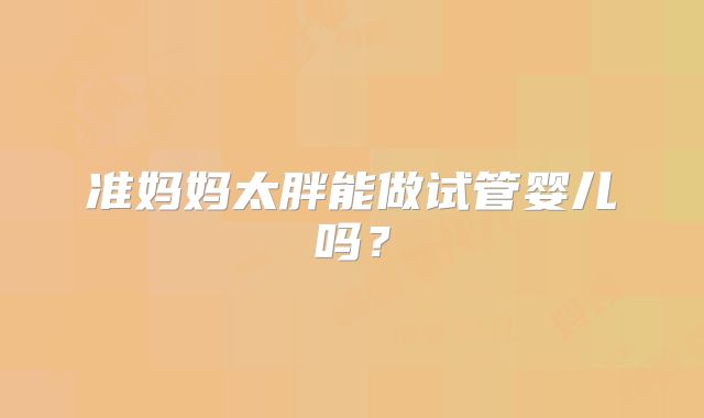 准妈妈太胖能做试管婴儿吗?