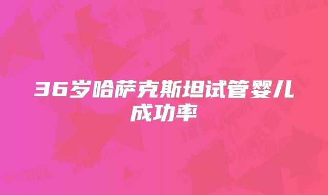 36岁哈萨克斯坦试管婴儿成功率