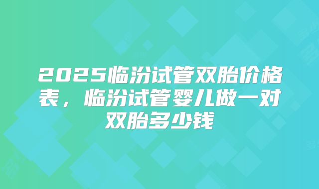 2025临汾试管双胎价格表，临汾试管婴儿做一对双胎多少钱