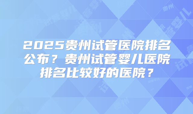 2025贵州试管医院排名公布？贵州试管婴儿医院排名比较好的医院？