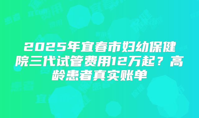 2025年宜春市妇幼保健院三代试管费用12万起？高龄患者真实账单