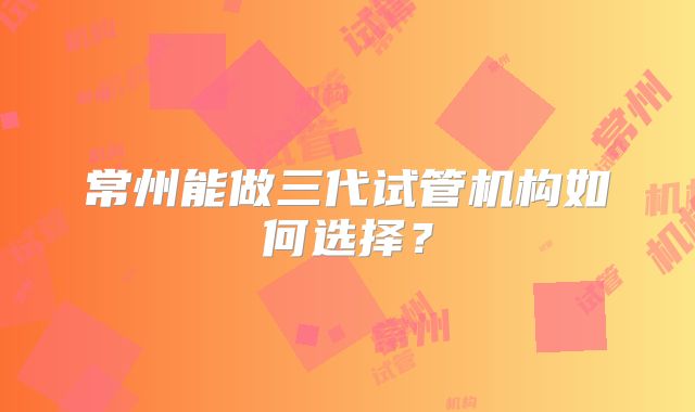 常州能做三代试管机构如何选择？