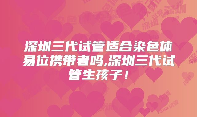 深圳三代试管适合染色体易位携带者吗,深圳三代试管生孩子!