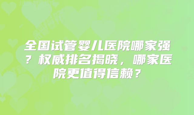 全国试管婴儿医院哪家强？权威排名揭晓，哪家医院更值得信赖？