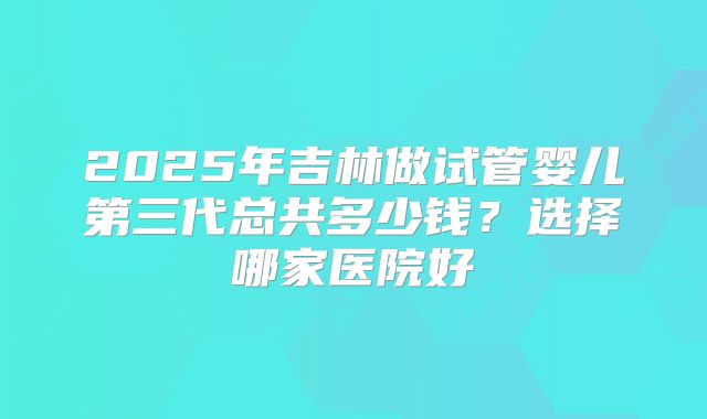 2025年吉林做试管婴儿第三代总共多少钱？选择哪家医院好