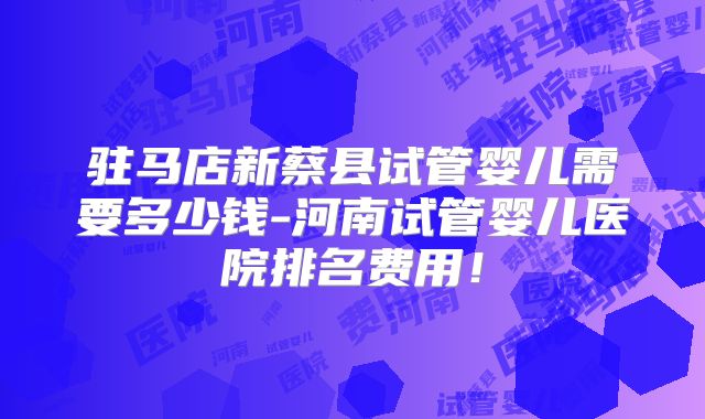 驻马店新蔡县试管婴儿需要多少钱-河南试管婴儿医院排名费用！