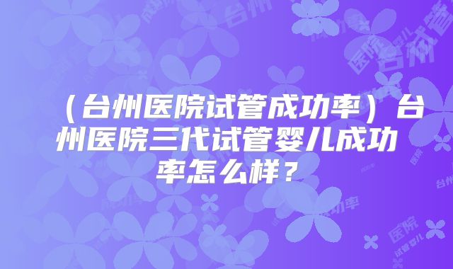 （台州医院试管成功率）台州医院三代试管婴儿成功率怎么样？