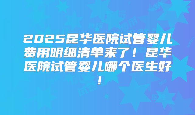 2025昆华医院试管婴儿费用明细清单来了!昆华医院试管婴儿哪个医生好!