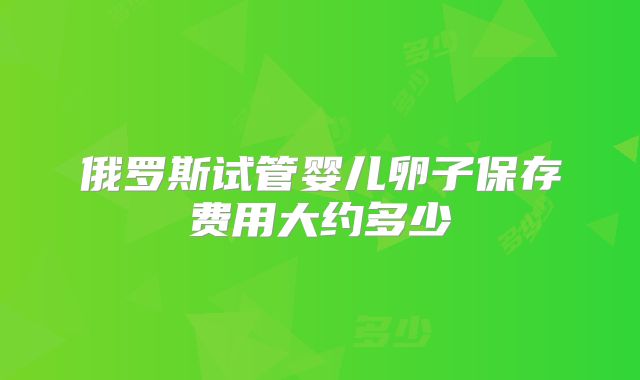 俄罗斯试管婴儿卵子保存费用大约多少