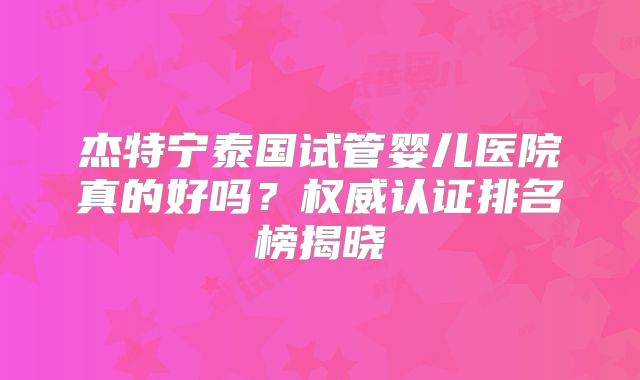 杰特宁泰国试管婴儿医院真的好吗？权威认证排名榜揭晓