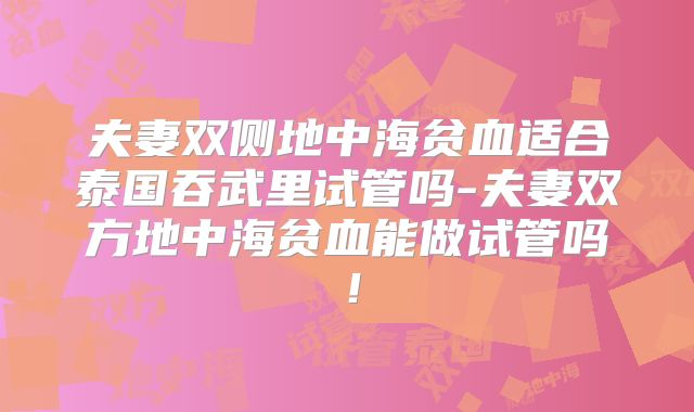 夫妻双侧地中海贫血适合泰国吞武里试管吗-夫妻双方地中海贫血能做试管吗！