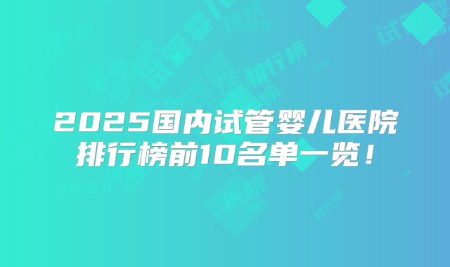 2025国内试管婴儿医院排行榜前10名单一览！