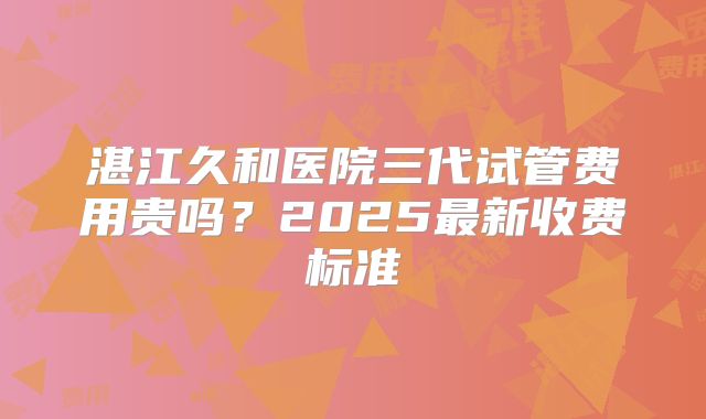 湛江久和医院三代试管费用贵吗？2025最新收费标准