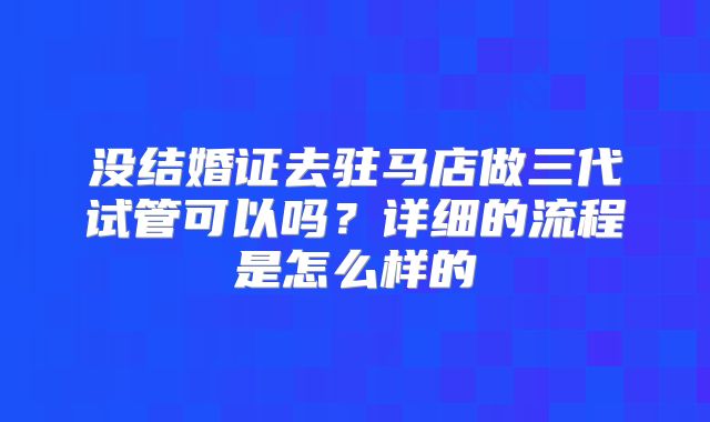 没结婚证去驻马店做三代试管可以吗？详细的流程是怎么样的