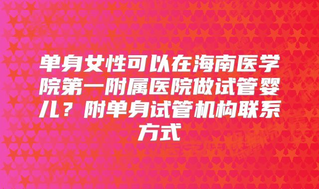 单身女性可以在海南医学院第一附属医院做试管婴儿？附单身试管机构联系方式