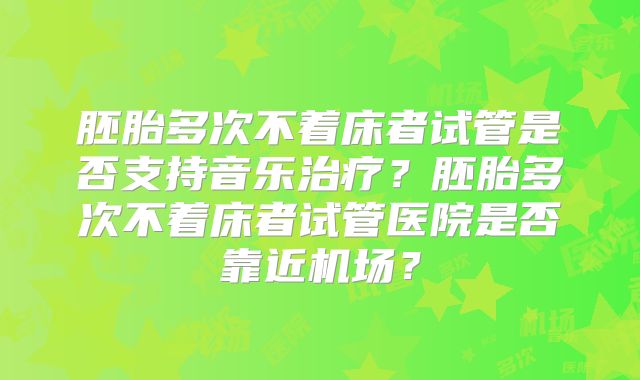 胚胎多次不着床者试管是否支持音乐治疗?胚胎多次不着床者试管医院是否靠近机场?
