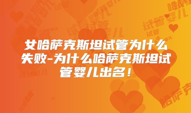 女哈萨克斯坦试管为什么失败-为什么哈萨克斯坦试管婴儿出名！