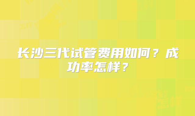 长沙三代试管费用如何？成功率怎样？