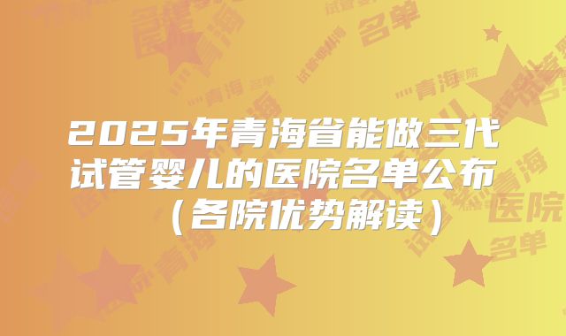 2025年青海省能做三代试管婴儿的医院名单公布（各院优势解读）