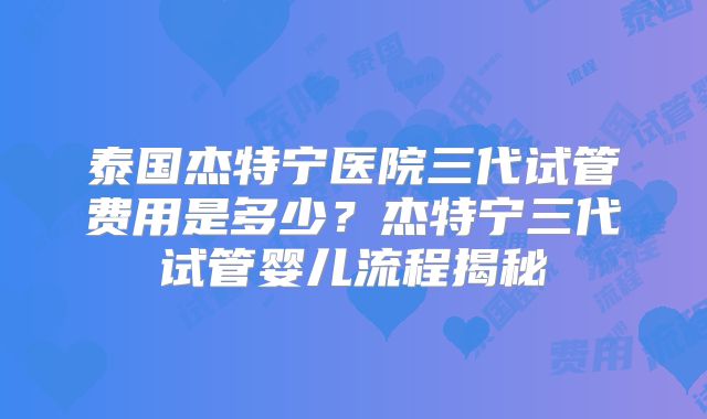 泰国杰特宁医院三代试管费用是多少？杰特宁三代试管婴儿流程揭秘