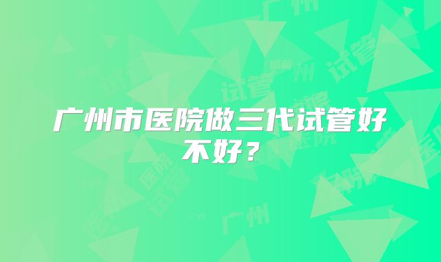 广州市医院做三代试管好不好？