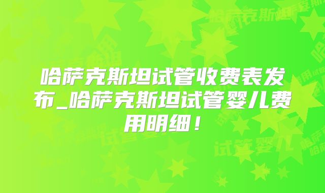 哈萨克斯坦试管收费表发布_哈萨克斯坦试管婴儿费用明细！