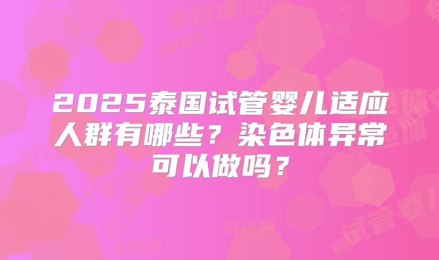 2025泰国试管婴儿适应人群有哪些？染色体异常可以做吗？