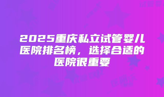 2025重庆私立试管婴儿医院排名榜，选择合适的医院很重要