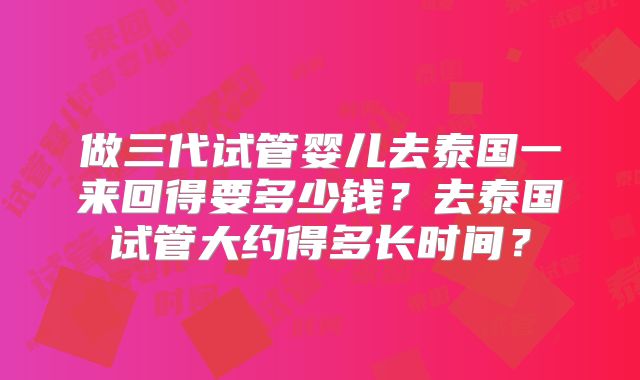做三代试管婴儿去泰国一来回得要多少钱？去泰国试管大约得多长时间？