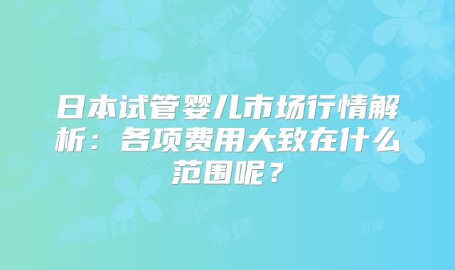 日本试管婴儿市场行情解析：各项费用大致在什么范围呢？